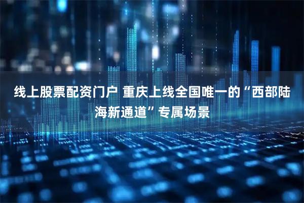 线上股票配资门户 重庆上线全国唯一的“西部陆海新通道”专属场景