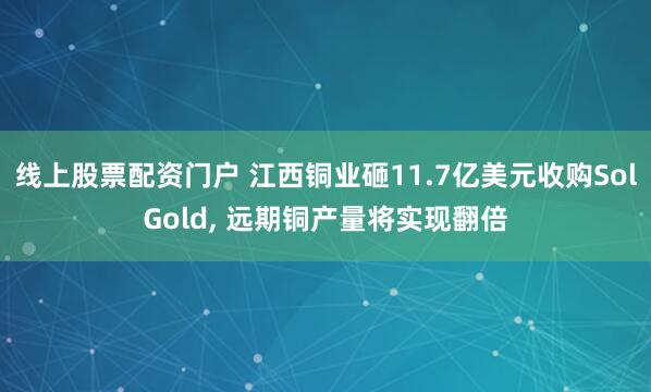 线上股票配资门户 江西铜业砸11.7亿美元收购SolGold, 远期铜产量将实现翻倍
