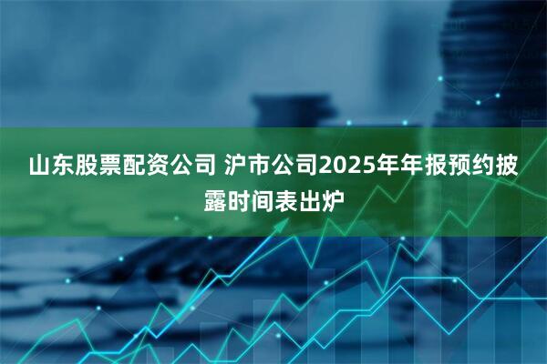 山东股票配资公司 沪市公司2025年年报预约披露时间表出炉