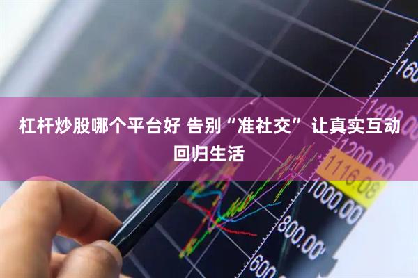杠杆炒股哪个平台好 告别“准社交” 让真实互动回归生活