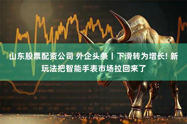 山东股票配资公司 外企头条丨下滑转为增长! 新玩法把智能手表市场拉回来了