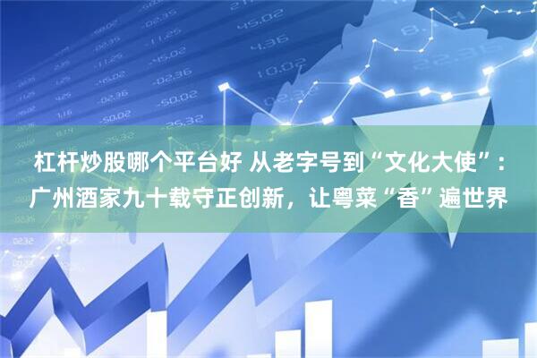杠杆炒股哪个平台好 从老字号到“文化大使”：广州酒家九十载守正创新，让粤菜“香”遍世界