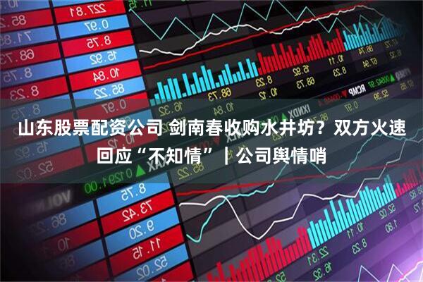 山东股票配资公司 剑南春收购水井坊？双方火速回应“不知情”｜公司舆情哨