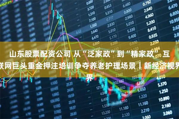 山东股票配资公司 从“泛家政”到“精家政” 互联网巨头重金押注培训争夺养老护理场景丨新经济视界