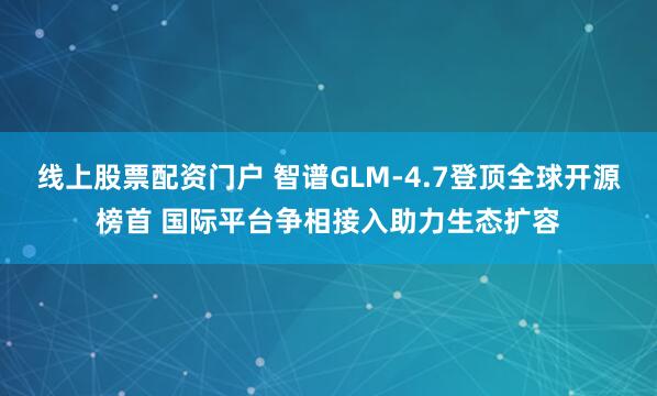 线上股票配资门户 智谱GLM-4.7登顶全球开源榜首 国际平台争相接入助力生态扩容