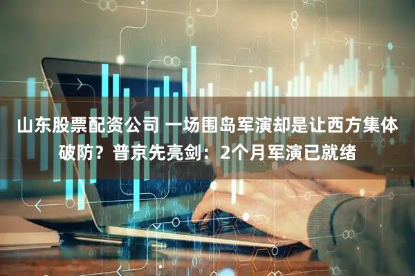 山东股票配资公司 一场围岛军演却是让西方集体破防？普京先亮剑：2个月军演已就绪