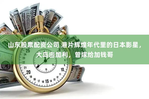 山东股票配资公司 港片辉煌年代里的日本影星，大岛由加利，曾嫁给加钱哥