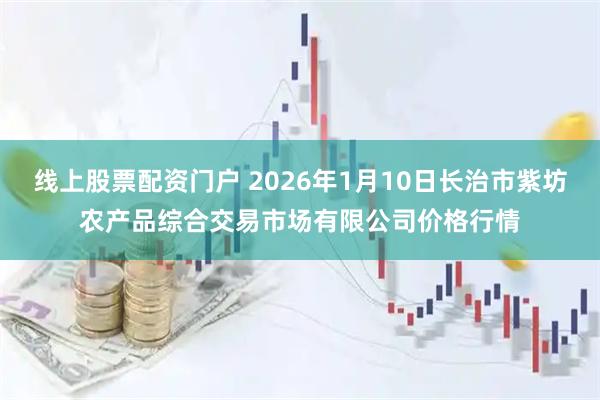 线上股票配资门户 2026年1月10日长治市紫坊农产品综合交易市场有限公司价格行情