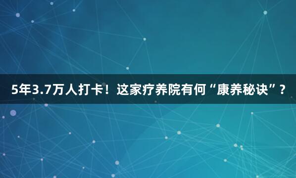 5年3.7万人打卡！这家疗养院有何“康养秘诀”？