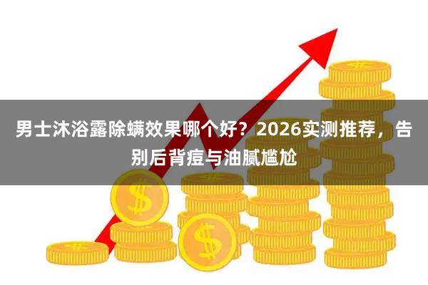 男士沐浴露除螨效果哪个好？2026实测推荐，告别后背痘与油腻尴尬