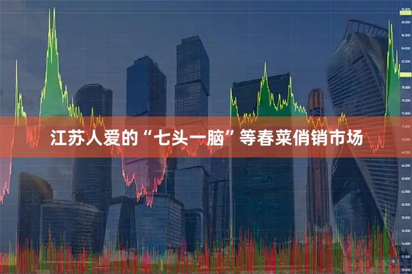 江苏人爱的“七头一脑”等春菜俏销市场