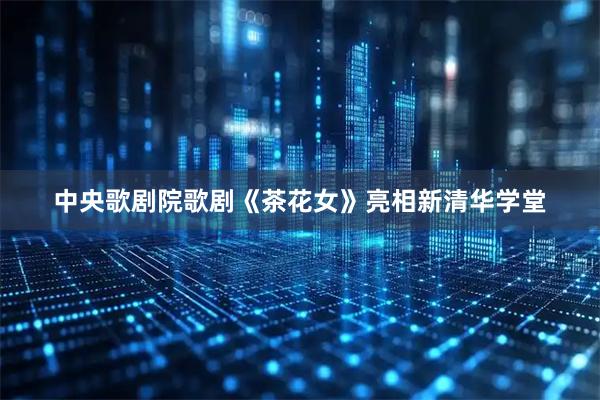 中央歌剧院歌剧《茶花女》亮相新清华学堂