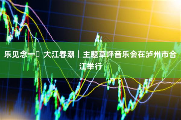 乐见念一・大江春潮｜主题草坪音乐会在泸州市合江举行