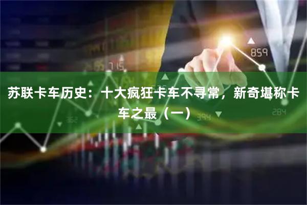 苏联卡车历史：十大疯狂卡车不寻常，新奇堪称卡车之最（一）