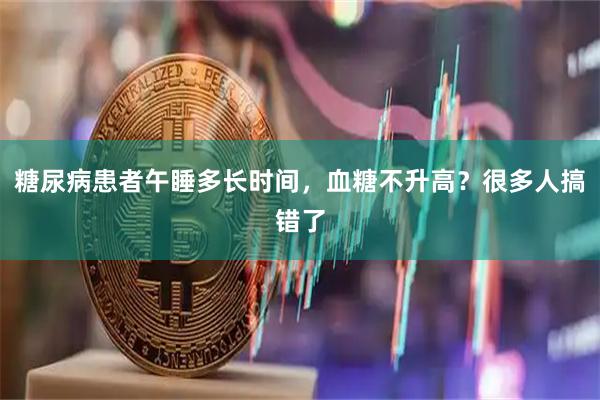 糖尿病患者午睡多长时间，血糖不升高？很多人搞错了