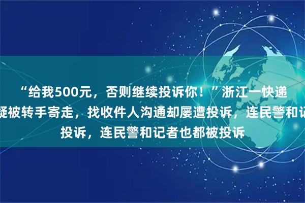 “给我500元，否则继续投诉你！”浙江一快递员送错的快递疑被转手寄走，找收件人沟通却屡遭投诉，连民警和记者也都被投诉