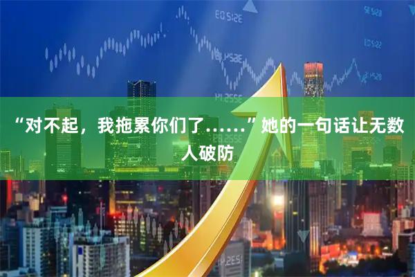 “对不起，我拖累你们了……”她的一句话让无数人破防