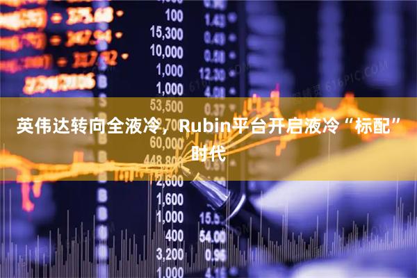 英伟达转向全液冷，Rubin平台开启液冷“标配”时代