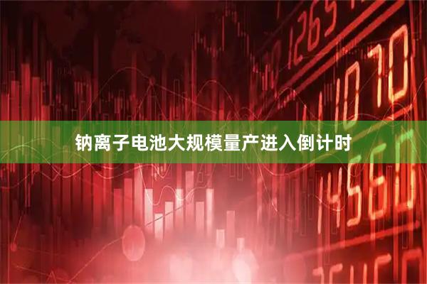 钠离子电池大规模量产进入倒计时